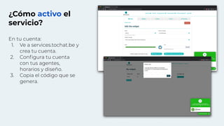 ¿Cómo activo el
servicio?
En tu cuenta:
1. Ve a services.tochat.be y
crea tu cuenta.
2. Conﬁgura tu cuenta
con tus agentes,
horarios y diseño.
3. Copia el código que se
genera.
 