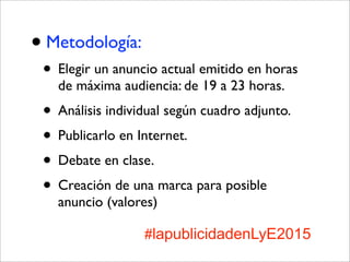 •Metodología:
• Elegir un anuncio actual emitido en horas
de máxima audiencia: de 19 a 23 horas.
• Análisis individual según cuadro adjunto.
• Publicarlo en Internet.
• Debate en clase.
• Creación de una marca para posible
anuncio (valores)
#lapublicidadenLyE2015
 
