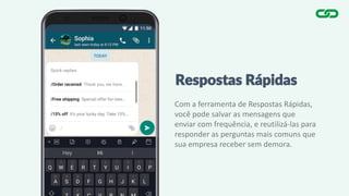 Respostas Rápidas
Com a ferramenta de Respostas Rápidas,
você pode salvar as mensagens que
enviar com frequência, e reutilizá-las para
responder as perguntas mais comuns que
sua empresa receber sem demora.
 