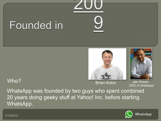 Who?
WhatsApp was founded by two guys who spent combined
20 years doing geeky stuff at Yahoo! Inc. before starting
WhatsApp.
3/18/2015
Brian Acton Jan Koum
CEO of whatsapp
 