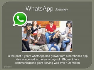 3/18/2015
In the past 5 years whatsApp has grown from a barebones app
idea conceived in the early days of I Phone, into a
communications giant serving well over 400 million
 