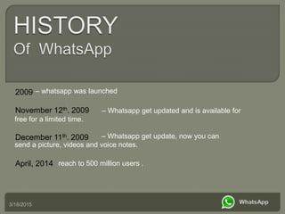 3/18/2015
•November 12th. 2009
•December 11th. 2009
•April, 2014
•– whatsapp was launched
– Whatsapp get updated and is available for
free for a limited time.
• – Whatsapp get update, now you can
send a picture, videos and voice notes.
•reach to 500 million users .
•2009
 