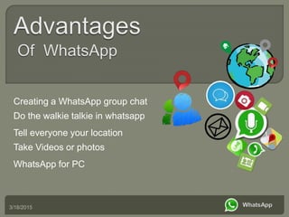 3/18/2015
Creating a WhatsApp group chat
Do the walkie talkie in whatsapp
Tell everyone your location
Take Videos or photos
WhatsApp for PC
 