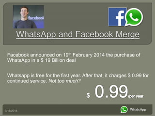 3/18/2015
Facebook announced on 19th February 2014 the purchase of
WhatsApp in a $ 19 Billion deal
Whatsapp is free for the first year. After that, it charges $ 0.99 for
continued service. Not too much?
 