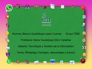 Alumna: Blanca Guadalupe López Cuevas Grupo:T008
Profesora: Maria Guadalupe Ortíz Cabañas
Materia: Tecnología y Gestión de la Información
Tema: WhatsApp (Ventajas, desventajas y trucos)
 