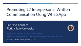 LSL SECOND-LANGUAGE TEACHING AND LEARNING
INNOVATIVE APPROACHES TO L2 WRITING AS INTERPERSONAL COMMUNICATION
MLA 2016 – Austin, Texas – January 8, 2016
1
Fabrizio Fornara
Florida State University
Promoting L2 Interpersonal Written
Communication Using WhatsApp
 