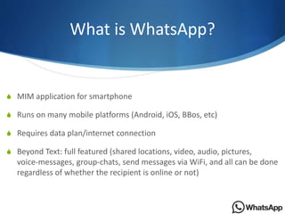 What is WhatsApp?
S MIM application for smartphone
S Runs on many mobile platforms (Android, iOS, BBos, etc)
S Requires da...