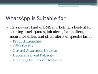 WhatsApp is Suitable for 
• This newest kind of SMS marketing is best-fit for 
sending stock quotes, job alerts, bank offers, 
insurance offers and other alerts of specific kind. 
▫ Product Launches 
▫ Offer Details 
▫ General Awareness Updates 
▫ Upcoming Event Publicity 
▫ Greetings On Special Occasions 
 