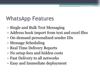 WhatsApp Features 
• Single and Bulk Text Messaging 
• Address book import from text and excel files 
• On-demand personalized sender IDs 
• Message Scheduling 
• Real Time Delivery Reports 
• No setup fees and hidden costs 
• Fast Delivery to all networks 
• Easy and Immediate deployment 
 