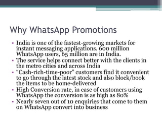 Why WhatsApp Promotions 
• India is one of the fastest-growing markets for 
instant messaging applications. 600 million 
WhatsApp users, 65 million are in India. 
• The service helps connect better with the clients in 
the metro cities and across India 
• “Cash-rich-time-poor” customers find it convenient 
to go through the latest stock and also block/book 
the items to be home-delivered 
• High Conversion rate, in case of customers using 
WhatsApp the conversion is as high as 80% 
• Nearly seven out of 10 enquiries that come to them 
on WhatsApp convert into business 
 