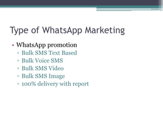 Type of WhatsApp Marketing 
• WhatsApp promotion 
▫ Bulk SMS Text Based 
▫ Bulk Voice SMS 
▫ Bulk SMS Video 
▫ Bulk SMS Image 
▫ 100% delivery with report 
 