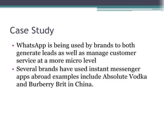 Case Study 
• WhatsApp is being used by brands to both 
generate leads as well as manage customer 
service at a more micro level 
• Several brands have used instant messenger 
apps abroad examples include Absolute Vodka 
and Burberry Brit in China. 
 