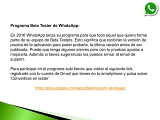 Programa Beta Tester de WhatsApp:
En 2016 WhatsApp lanza su programa para que todo aquel que quiera forme
parte de su equipo de Beta Testers. Esto significa que recibirán la versión de
prueba de la aplicación para poder probarla, la última versión antes de ser
publicada. Puede que tenga algunos errores pero con tu pruebas ayudas a
mejorarla. Además si tienes sugerencias las puedes enviar al email de
support.
Para participar en el programa solo tienes que visitar el siguiente link,
registrarte con tu cuenta de Gmail que tienes en tu smartphone y pulsa sobre
'Convertirse en tester’
https://play.google.com/apps/testing/com.whatsapp
 