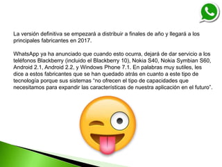 La versión definitiva se empezará a distribuir a finales de año y llegará a los
principales fabricantes en 2017.
WhatsApp ya ha anunciado que cuando esto ocurra, dejará de dar servicio a los
teléfonos Blackberry (incluido el Blackberry 10), Nokia S40, Nokia Symbian S60,
Android 2.1, Android 2.2, y Windows Phone 7.1. En palabras muy sutiles, les
dice a estos fabricantes que se han quedado atrás en cuanto a este tipo de
tecnología porque sus sistemas “no ofrecen el tipo de capacidades que
necesitamos para expandir las características de nuestra aplicación en el futuro”.
 