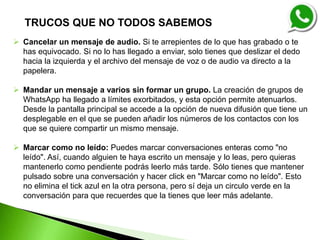  Cancelar un mensaje de audio. Si te arrepientes de lo que has grabado o te
has equivocado. Si no lo has llegado a enviar, solo tienes que deslizar el dedo
hacia la izquierda y el archivo del mensaje de voz o de audio va directo a la
papelera.
 Mandar un mensaje a varios sin formar un grupo. La creación de grupos de
WhatsApp ha llegado a límites exorbitados, y esta opción permite atenuarlos.
Desde la pantalla principal se accede a la opción de nueva difusión que tiene un
desplegable en el que se pueden añadir los números de los contactos con los
que se quiere compartir un mismo mensaje.
 Marcar como no leído: Puedes marcar conversaciones enteras como "no
leído". Así, cuando alguien te haya escrito un mensaje y lo leas, pero quieras
mantenerlo como pendiente podrás leerlo más tarde. Sólo tienes que mantener
pulsado sobre una conversación y hacer click en "Marcar como no leído". Esto
no elimina el tick azul en la otra persona, pero sí deja un circulo verde en la
conversación para que recuerdes que la tienes que leer más adelante.
TRUCOS QUE NO TODOS SABEMOS
 