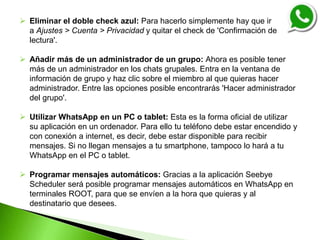  Eliminar el doble check azul: Para hacerlo simplemente hay que ir
a Ajustes > Cuenta > Privacidad y quitar el check de 'Confirmación de
lectura'.
 Añadir más de un administrador de un grupo: Ahora es posible tener
más de un administrador en los chats grupales. Entra en la ventana de
información de grupo y haz clic sobre el miembro al que quieras hacer
administrador. Entre las opciones posible encontrarás 'Hacer administrador
del grupo'.
 Utilizar WhatsApp en un PC o tablet: Esta es la forma oficial de utilizar
su aplicación en un ordenador. Para ello tu teléfono debe estar encendido y
con conexión a internet, es decir, debe estar disponible para recibir
mensajes. Si no llegan mensajes a tu smartphone, tampoco lo hará a tu
WhatsApp en el PC o tablet.
 Programar mensajes automáticos: Gracias a la aplicación Seebye
Scheduler será posible programar mensajes automáticos en WhatsApp en
terminales ROOT, para que se envíen a la hora que quieras y al
destinatario que desees.
 