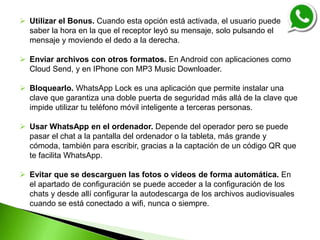  Utilizar el Bonus. Cuando esta opción está activada, el usuario puede
saber la hora en la que el receptor leyó su mensaje, solo pulsando el
mensaje y moviendo el dedo a la derecha.
 Enviar archivos con otros formatos. En Android con aplicaciones como
Cloud Send, y en IPhone con MP3 Music Downloader.
 Bloquearlo. WhatsApp Lock es una aplicación que permite instalar una
clave que garantiza una doble puerta de seguridad más allá de la clave que
impide utilizar tu teléfono móvil inteligente a terceras personas.
 Usar WhatsApp en el ordenador. Depende del operador pero se puede
pasar el chat a la pantalla del ordenador o la tableta, más grande y
cómoda, también para escribir, gracias a la captación de un código QR que
te facilita WhatsApp.
 Evitar que se descarguen las fotos o videos de forma automática. En
el apartado de configuración se puede acceder a la configuración de los
chats y desde allí configurar la autodescarga de los archivos audiovisuales
cuando se está conectado a wifi, nunca o siempre.
 