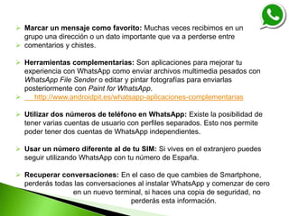  Marcar un mensaje como favorito: Muchas veces recibimos en un
grupo una dirección o un dato importante que va a perderse entre
 comentarios y chistes.
 Herramientas complementarias: Son aplicaciones para mejorar tu
experiencia con WhatsApp como enviar archivos multimedia pesados con
WhatsApp File Sender o editar y pintar fotografías para enviarlas
posteriormente con Paint for WhatsApp.
 http://www.androidpit.es/whatsapp-aplicaciones-complementarias
 Utilizar dos números de teléfono en WhatsApp: Existe la posibilidad de
tener varias cuentas de usuario con perfiles separados. Esto nos permite
poder tener dos cuentas de WhatsApp independientes.
 Usar un número diferente al de tu SIM: Si vives en el extranjero puedes
seguir utilizando WhatsApp con tu número de España.
 Recuperar conversaciones: En el caso de que cambies de Smartphone,
perderás todas las conversaciones al instalar WhatsApp y comenzar de cero
en un nuevo terminal, si haces una copia de seguridad, no
perderás esta información.
 