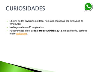 El 40% de los divorcios en Italia, han sido causados por mensajes de
WhatsApp.
 No llegan a tener 60 empleados.
 Fue premiada en el Global Mobile Awards 2012, en Barcelona, como la
mejor aplicación.
 