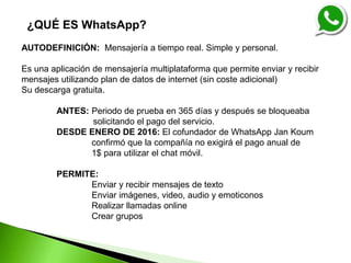 ¿QUÉ ES WhatsApp?
AUTODEFINICIÓN: Mensajería a tiempo real. Simple y personal.
Es una aplicación de mensajería multiplataforma que permite enviar y recibir
mensajes utilizando plan de datos de internet (sin coste adicional)
Su descarga gratuita.
ANTES: Periodo de prueba en 365 días y después se bloqueaba
solicitando el pago del servicio.
DESDE ENERO DE 2016: El cofundador de WhatsApp Jan Koum
confirmó que la compañía no exigirá el pago anual de
1$ para utilizar el chat móvil.
PERMITE:
Enviar y recibir mensajes de texto
Enviar imágenes, video, audio y emoticonos
Realizar llamadas online
Crear grupos
 