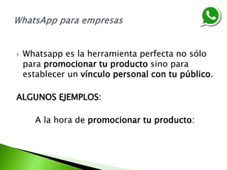  Whatsapp es la herramienta perfecta no sólo
para promocionar tu producto sino para
establecer un vínculo personal con tu público.
ALGUNOS EJEMPLOS:
A la hora de promocionar tu producto:
 