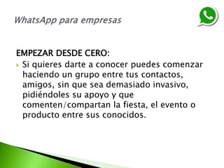 EMPEZAR DESDE CERO:
 Si quieres darte a conocer puedes comenzar
haciendo un grupo entre tus contactos,
amigos, sin que sea demasiado invasivo,
pidiéndoles su apoyo y que
comenten/compartan la fiesta, el evento o
producto entre sus conocidos.
 