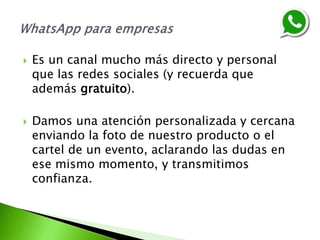  Es un canal mucho más directo y personal
que las redes sociales (y recuerda que
además gratuito).
 Damos una atención personalizada y cercana
enviando la foto de nuestro producto o el
cartel de un evento, aclarando las dudas en
ese mismo momento, y transmitimos
confianza.
 