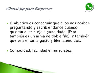  El objetivo es conseguir que ellos nos acaben
preguntando y escribiéndonos cuando
quieran o les surja alguna duda. (Esto
también es un arma de doble filo). Y también
que se sientan a gusto y bien atendidos.
 Comodidad, facilidad e inmediatez.
 