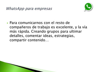  Para comunicarnos con el resto de
compañeros de trabajo es excelente, y la vía
más rápida. Creando grupos para ultimar
detalles, comentar ideas, estrategias,
compartir contenido…
 