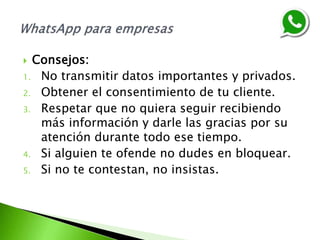  Consejos:
1. No transmitir datos importantes y privados.
2. Obtener el consentimiento de tu cliente.
3. Respetar que no quiera seguir recibiendo
más información y darle las gracias por su
atención durante todo ese tiempo.
4. Si alguien te ofende no dudes en bloquear.
5. Si no te contestan, no insistas.
 