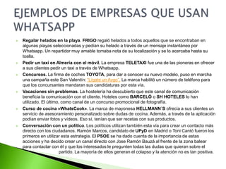  Regalar helados en la playa. FRIGO regaló helados a todos aquellos que se encontraban en
algunas playas seleccionadas y pedían su helado a través de un mensaje instantáneo por
Whatsapp. Un repartidor muy amable tomaba nota de su localización y se lo acercaba hasta su
toalla.
 Pedir un taxi en Almería con el móvil. La empresa TELETAXI fue una de las pioneras en ofrecer
a sus clientes pedir un taxi a través de Whatsapp.
 Concursos. La firma de coches TOYOTA, para dar a conocer su nuevo modelo, puso en marcha
una campaña este San Valentín: “Lígate un Aygo”. La marca habilitó un número de teléfono para
que los concursantes mandaran sus candidaturas por esta vía.
 Vacaciones sin problemas. La hostelería ha descubierto que este canal de comunicación
beneficia la comunicación con el cliente. Hoteles como BARCELÓ o SH HOTELES lo han
utilizado. El último, como canal de un concurso promocional de fotografía.
 Curso de cocina »WhatsCook». La marca de mayonesa HELLMANN´S ofrecía a sus clientes un
servicio de asesoramiento personalizado sobre dudas de cocina. Además, a través de la aplicación
podían enviar fotos y vídeos. Eso sí, tenían que ser recetas con sus productos.
 Conversación con un político. Los políticos utilizan también esta vía para crear un contacto más
directo con los ciudadanos. Ramón Marcos, candidato de UPyD en Madrid o Toni Cantó fueron los
primeros en utilizar esta estrategia. El PSOE se ha dado cuenta de la importancia de estas
acciones y ha decido crear un canal directo con Jose Ramón Bauzá al frente de la zona balear
para contactar con él y que los interesados le pregunten todas las dudas que quieran sobre el
partido. La mayoría de ellos generan el colapso y la atención no es tan positiva.
 