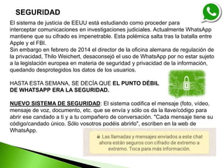 El sistema de justicia de EEUU está estudiando como proceder para
interceptar comunicaciones en investigaciones judiciales. Actualmente WhatsApp
mantiene que su cifrado es impenetrable. Esta polémica salta tras la batalla entre
Apple y el FBI.
Sin embargo en febrero de 2014 el director de la oficina alemana de regulación de
la privacidad, Thilo Weichert, desaconsejó el uso de WhatsApp por no estar sujeto
a la legislación europea en materia de seguridad y privacidad de la información,
quedando desprotegidos los datos de los usuarios.
HASTA ESTA SEMANA, SE DECÍA QUE EL PUNTO DÉBIL
DE WHATSAPP ERA LA SEGURIDAD.
NUEVO SISTEMA DE SEGURIDAD: El sistema codifica el mensaje (foto, vídeo,
mensaje de voz, documento, etc. que se envía y sólo os da la llave/código para
abrir ese candado a ti y a tu compañero de conversación. "Cada mensaje tiene su
código/candado único. Sólo vosotros podéis abrirlo", escriben en la web de
WhatsApp.
SEGURIDAD
 