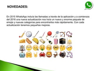 NOVEDADES:
En 2015 WhatsApp incluía las llamadas a través de la aplicación y a comienzos
del 2016 una nueva actualización nos traía un nuevo y enorme paquete de
emojis y nuevas categorías para encontrarlos más rápidamente. Con cada
actualización tenemos pequeñas mejoras.
 