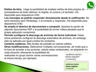 Estilos de letra. Llega la posibilidad de emplear estilos de letra propios de
procesadores de texto clásicos: la negrita, la cursiva y el tachado. (Ya
disponible para dispositivos IOS)
Los mensajes se podrán responder directamente desde la notificación. No
será necesario abrir WhatsApp, ir al contacto y responder. (Ya disponible para
dispositivos IOS)
Se amplía el abanico de documentos a compartir. Aparece la opción de
adjuntar documentos PDF y la posibilidad de enviar vídeos pesados que la
propia aplicación comprimirá.
Permite configurar la descarga de archivos de forma individual. Hasta
ahora podíamos configurar la descarga automática de archivos, sin embargo
esto se aplicaba por igual a todos los contactos.
Cambios estéticos. Más fondos de pantalla en colores sólidos.
Otras modificaciones. Seleccionar múltiples conversaciones, de modo que a
la hora de acceder a las acciones, siendo estas contextuales, se adaptarán en
cada situación ofreciendo la posibilidad de
realizarlas en grupo (borrar varias conversaciones
al mismo tiempo, por ejemplo)
 