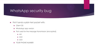 WhatsApp security bug
 First it sends a plain text packet with:
 Client OS
 WhatsApp app version
 Port used for the message transmission (encrypted)
 443
 5222
 5223
 YOUR PHONE NUMBER
 