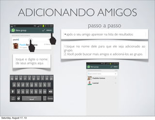 ADICIONANDO AMIGOS
toque e digite o nome
de seus amigos aqui.
•após o seu amigo aparecer na lista de resultados:
passo a passo
1.toque no nome dele para que ele seja adicionado ao
grupo.
2.Você pode buscar mais amigos e adicioná-los ao grupo.
Saturday, August 17, 13
 