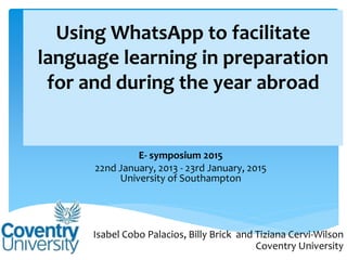 Using WhatsApp to facilitate
language learning in preparation
for and during the year abroad
E- symposium 2015
22nd January, 2013 - 23rd January, 2015
University of Southampton
Isabel Cobo Palacios, Billy Brick and Tiziana Cervi-Wilson
Coventry University
 