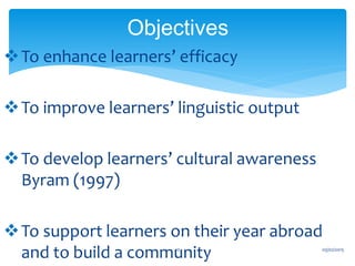 To enhance learners’ efficacy
To improve learners’ linguistic output
To develop learners’ cultural awareness
Byram (1997)
To support learners on their year abroad
and to build a community
Objectives
03/02/201510
 