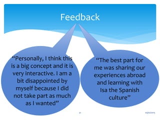 03/02/201531
Feedback
“Personally, I think this
is a big concept and it is
very interactive. I am a
bit disappointed by
myself because I did
not take part as much
as I wanted”
“The best part for
me was sharing our
experiences abroad
and learning with
Isa the Spanish
culture”
 