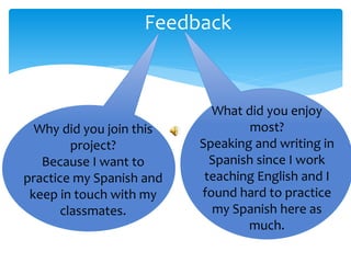 Feedback
What did you enjoy
most?
Speaking and writing in
Spanish since I work
teaching English and I
found hard to practice
my Spanish here as
much.
Why did you join this
project?
Because I want to
practice my Spanish and
keep in touch with my
classmates.
 