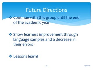  Continue with this group until the end
of the academic year
 Show learners improvement through
language samples and a decrease in
their errors
 Lessons learnt
Future Directions
03/02/201533
 