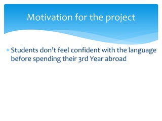  Students don’t feel confident with the language
before spending their 3rd Year abroad
Motivation for the project
 