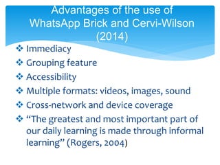  Immediacy
 Grouping feature
 Accessibility
 Multiple formats: videos, images, sound
 Cross-network and device coverage
 “The greatest and most important part of
our daily learning is made through informal
learning” (Rogers, 2004)
Advantages of the use of
WhatsApp Brick and Cervi-Wilson
(2014)
 