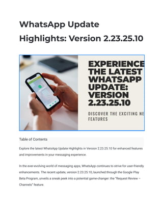 WhatsApp Update
Highlights: Version 2.23.25.10
Table of Contents
Explore the latest WhatsApp Update Highlights in Version 2.23.25.10 for enhanced features
and improvements in your messaging experience.
In the ever-evolving world of messaging apps, WhatsApp continues to strive for user-friendly
enhancements. The recent update, version 2.23.25.10, launched through the Google Play
Beta Program, unveils a sneak peek into a potential game-changer: the “Request Review –
Channels” feature.
 