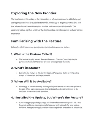 Exploring the New Frontier
The focal point of this update is the introduction of a feature designed to add clarity and
user agency in the face of suspended channels. WhatsApp is diligently working on a tool
that allows channel owners to request a review for their suspended channels. This
upcoming feature signifies a noteworthy step towards a more transparent and user-centric
experience.
Familiarizing with the Feature
Let’s delve into the common questions surrounding this upcoming feature:
1. What’s the Feature Called?
● The feature is aptly named “Request Review – Channels,” emphasizing its
purpose to facilitate the review process for suspended channels.
2. What’s its Status?
● Currently, the feature is “Under Development,” signaling that it is in the active
stages of refinement and improvement.
3. When Will it be Available?
● WhatsApp is actively working on integrating this feature into a future update of
the app. While a precise release date isn’t specified, the commitment to its
inclusion in the near future is evident.
4. I Installed the Update, but Where’s the Feature?
● If you’ve eagerly updated your app and find the feature missing, don’t fret. This
feature is still in the developmental phase and isn’t yet ready for beta testers.
However, we’re providing you with an exclusive preview and details in this article.
 