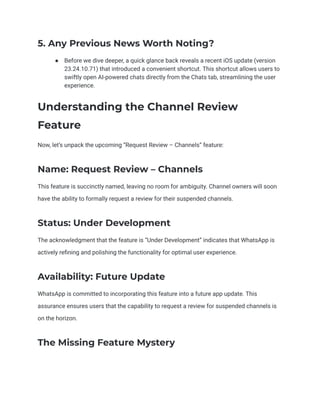 5. Any Previous News Worth Noting?
● Before we dive deeper, a quick glance back reveals a recent iOS update (version
23.24.10.71) that introduced a convenient shortcut. This shortcut allows users to
swiftly open AI-powered chats directly from the Chats tab, streamlining the user
experience.
Understanding the Channel Review
Feature
Now, let’s unpack the upcoming “Request Review – Channels” feature:
Name: Request Review – Channels
This feature is succinctly named, leaving no room for ambiguity. Channel owners will soon
have the ability to formally request a review for their suspended channels.
Status: Under Development
The acknowledgment that the feature is “Under Development” indicates that WhatsApp is
actively refining and polishing the functionality for optimal user experience.
Availability: Future Update
WhatsApp is committed to incorporating this feature into a future app update. This
assurance ensures users that the capability to request a review for suspended channels is
on the horizon.
The Missing Feature Mystery
 