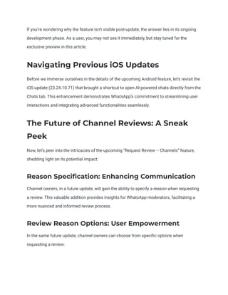 If you’re wondering why the feature isn’t visible post-update, the answer lies in its ongoing
development phase. As a user, you may not see it immediately, but stay tuned for the
exclusive preview in this article.
Navigating Previous iOS Updates
Before we immerse ourselves in the details of the upcoming Android feature, let’s revisit the
iOS update (23.24.10.71) that brought a shortcut to open AI-powered chats directly from the
Chats tab. This enhancement demonstrates WhatsApp’s commitment to streamlining user
interactions and integrating advanced functionalities seamlessly.
The Future of Channel Reviews: A Sneak
Peek
Now, let’s peer into the intricacies of the upcoming “Request Review – Channels” feature,
shedding light on its potential impact:
Reason Specification: Enhancing Communication
Channel owners, in a future update, will gain the ability to specify a reason when requesting
a review. This valuable addition provides insights for WhatsApp moderators, facilitating a
more nuanced and informed review process.
Review Reason Options: User Empowerment
In the same future update, channel owners can choose from specific options when
requesting a review:
 