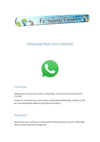 WhatsApp Web com o Android
Introdução.
Simples passo a passo para conectar o WhatsApp, no PC através do Android versão
2.11.505
Lembre-se: é necessário primeiro receber a atualização do WhatsApp, versão 2.11.505
que será distribuída gradualmente pela base de usuários.
Atualização.
Antes de começar, verifique se a atualização está disponível para acessar o WhatsApp
Web, na loja de aplicativos Google play.
 