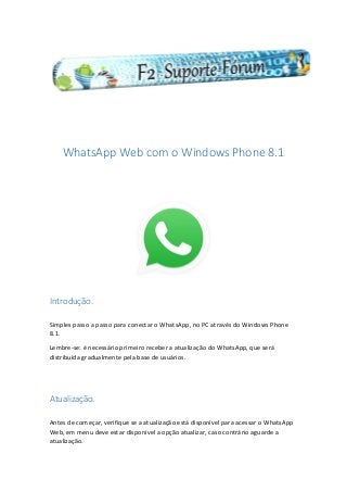 WhatsApp Web com o Windows Phone 8.1
Introdução.
Simples passo a passo para conectar o WhatsApp, no PC através do Windows Phone
8.1.
Lembre-se: é necessário primeiro receber a atualização do WhatsApp, que será
distribuída gradualmente pela base de usuários.
Atualização.
Antes de começar, verifique se a atualização está disponível para acessar o WhatsApp
Web, em menu deve estar disponível a opção atualizar, caso contrário aguarde a
atualização.
 