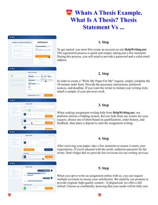 😍Whats A Thesis Example.
What Is A Thesis? Thesis
Statement Vs ...
1. Step
To get started, you must first create an account on site HelpWriting.net.
The registration process is quick and simple, taking just a few moments.
During this process, you will need to provide a password and a valid email
address.
2. Step
In order to create a "Write My Paper For Me" request, simply complete the
10-minute order form. Provide the necessary instructions, preferred
sources, and deadline. If you want the writer to imitate your writing style,
attach a sample of your previous work.
3. Step
When seeking assignment writing help from HelpWriting.net, our
platform utilizes a bidding system. Review bids from our writers for your
request, choose one of them based on qualifications, order history, and
feedback, then place a deposit to start the assignment writing.
4. Step
After receiving your paper, take a few moments to ensure it meets your
expectations. If you're pleased with the result, authorize payment for the
writer. Don't forget that we provide free revisions for our writing services.
5. Step
When you opt to write an assignment online with us, you can request
multiple revisions to ensure your satisfaction. We stand by our promise to
provide original, high-quality content - if plagiarized, we offer a full
refund. Choose us confidently, knowing that your needs will be fully met.
😍Whats A Thesis Example. What Is A Thesis? Thesis Statement Vs ... 😍Whats A Thesis Example. What Is A
Thesis? Thesis Statement Vs ...
 